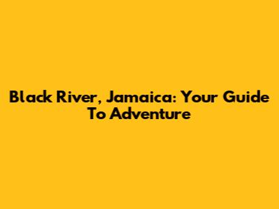 Black River, Jamaica: Your Guide To Adventure