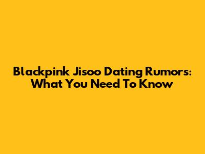 Blackpink Jisoo Dating Rumors: What You Need To Know