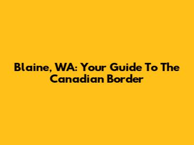 Blaine, WA: Your Guide To The Canadian Border