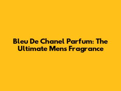 Bleu De Chanel Parfum: The Ultimate Men's Fragrance