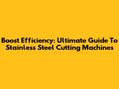 Boost Efficiency: Ultimate Guide To Stainless Steel Cutting Machines