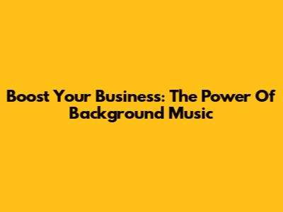 Boost Your Business: The Power Of Background Music