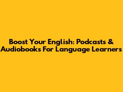 Boost Your English: Podcasts & Audiobooks For Language Learners