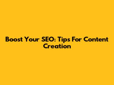 Boost Your SEO: Tips For Content Creation