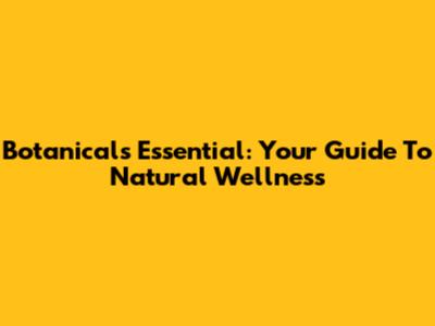 Botanicals Essential: Your Guide To Natural Wellness