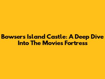 Bowser's Island Castle: A Deep Dive Into The Movie's Fortress
