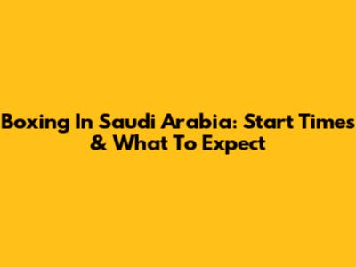 Boxing In Saudi Arabia: Start Times & What To Expect