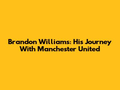 Brandon Williams: His Journey With Manchester United