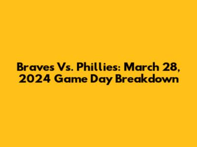 Braves Vs. Phillies: March 28, 2024 Game Day Breakdown