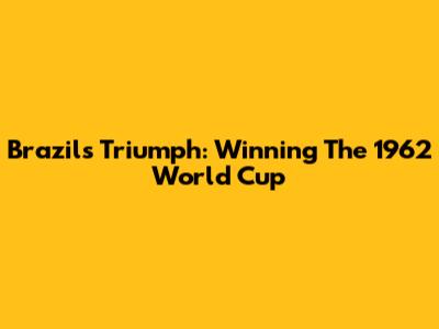 Brazil's Triumph: Winning The 1962 World Cup