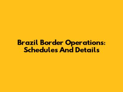 Brazil Border Operations: Schedules And Details