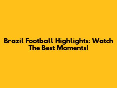Brazil Football Highlights: Watch The Best Moments!