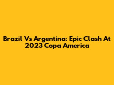Brazil Vs Argentina: Epic Clash At 2023 Copa America