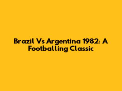 Brazil Vs Argentina 1982: A Footballing Classic