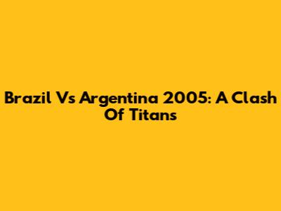 Brazil Vs Argentina 2005: A Clash Of Titans