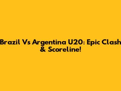 Brazil Vs Argentina U20: Epic Clash & Scoreline!