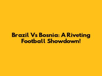 Brazil Vs Bosnia: A Riveting Football Showdown!