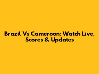 Brazil Vs Cameroon: Watch Live, Scores & Updates
