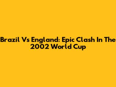 Brazil Vs England: Epic Clash In The 2002 World Cup