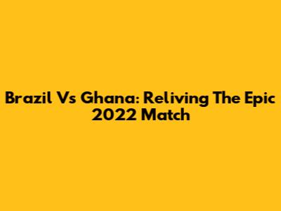 Brazil Vs Ghana: Reliving The Epic 2022 Match