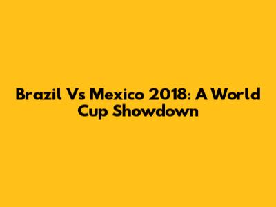 Brazil Vs Mexico 2018: A World Cup Showdown