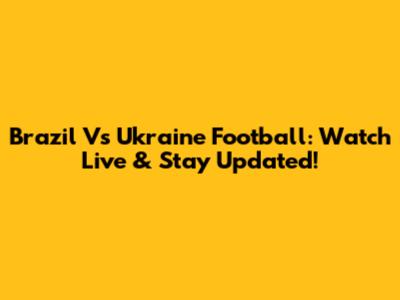 Brazil Vs Ukraine Football: Watch Live & Stay Updated!