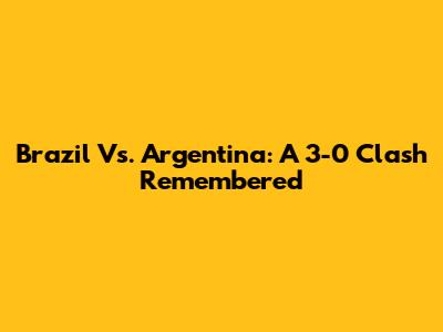 Brazil Vs. Argentina: A 3-0 Clash Remembered