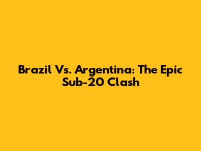 Brazil Vs. Argentina: The Epic Sub-20 Clash