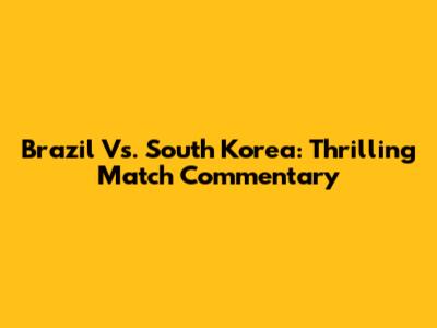 Brazil Vs. South Korea: Thrilling Match Commentary