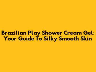 Brazilian Play Shower Cream Gel: Your Guide To Silky Smooth Skin