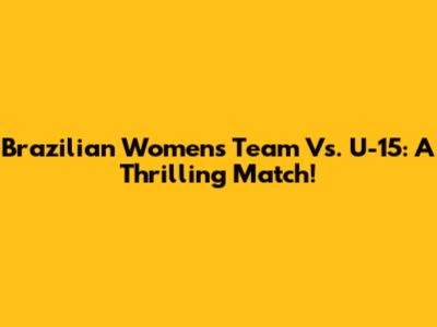Brazilian Women's Team Vs. U-15: A Thrilling Match!