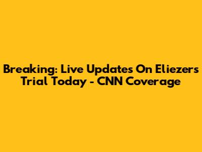 Breaking: Live Updates On Eliezer's Trial Today - CNN Coverage
