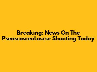Breaking: News On The Pseoscosceolascse Shooting Today