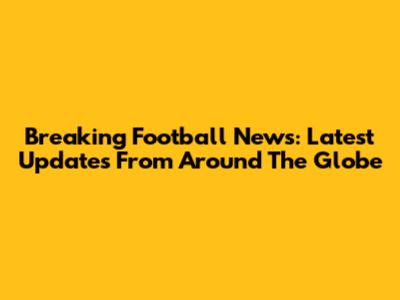 Breaking Football News: Latest Updates From Around The Globe