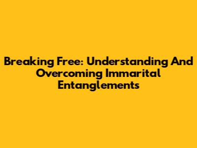 Breaking Free: Understanding And Overcoming Immarital Entanglements