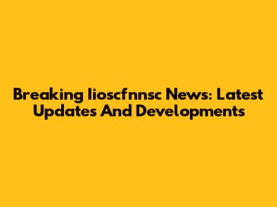 Breaking Iioscfnnsc News: Latest Updates And Developments