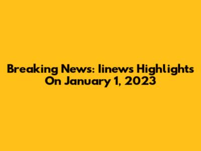 Breaking News: Iinews Highlights On January 1, 2023