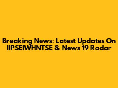 Breaking News: Latest Updates On IIPSEIWHNTSE & News 19 Radar