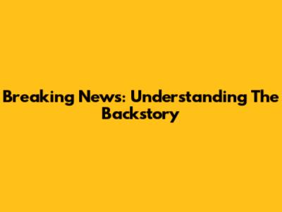 Breaking News: Understanding The Backstory