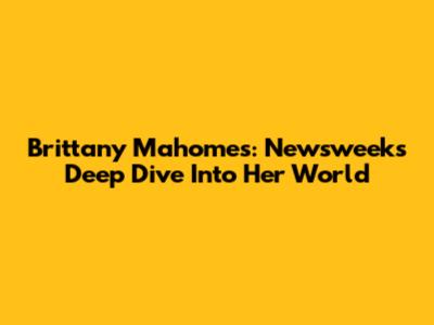 Brittany Mahomes: Newsweek's Deep Dive Into Her World