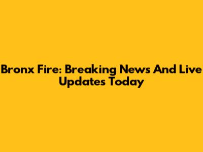 Bronx Fire: Breaking News And Live Updates Today