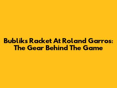 Bublik's Racket At Roland Garros: The Gear Behind The Game
