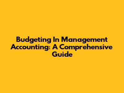 Budgeting In Management Accounting: A Comprehensive Guide