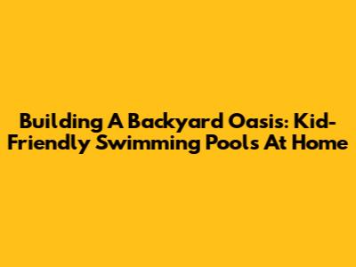 Building A Backyard Oasis: Kid-Friendly Swimming Pools At Home