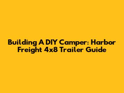 Building A DIY Camper: Harbor Freight 4x8 Trailer Guide