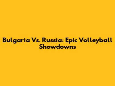 Bulgaria Vs. Russia: Epic Volleyball Showdowns