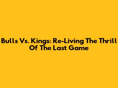Bulls Vs. Kings: Re-Living The Thrill Of The Last Game