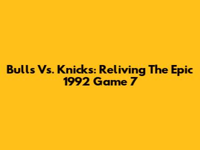 Bulls Vs. Knicks: Reliving The Epic 1992 Game 7
