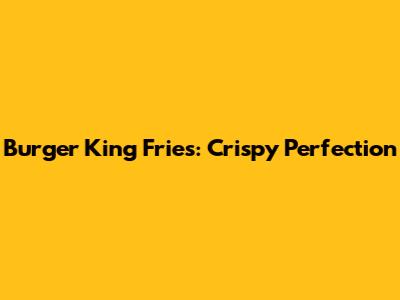 Burger King Fries: Crispy Perfection