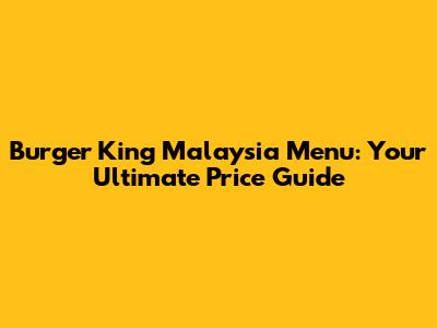 Burger King Malaysia Menu: Your Ultimate Price Guide